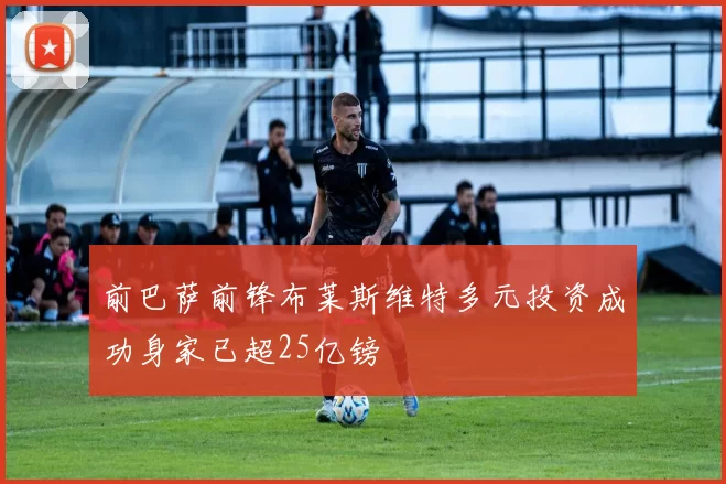 前巴萨前锋布莱斯维特多元投资成功身家已超25亿镑