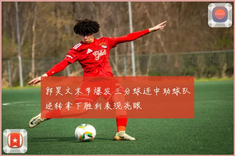郭昊文末节爆发三分球连中助球队逆转拿下胜利表现亮眼