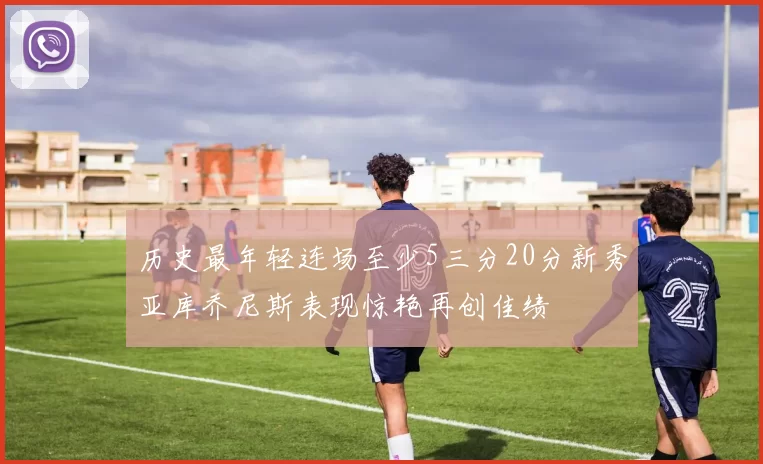 历史最年轻连场至少5三分20分新秀亚库乔尼斯表现惊艳再创佳绩
