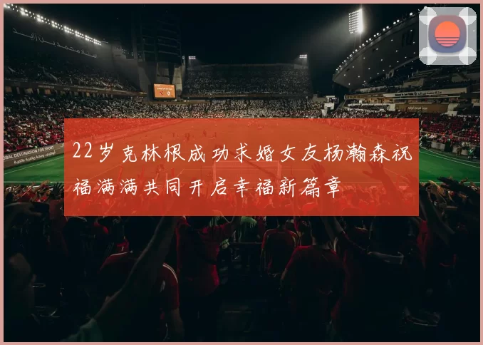 22岁克林根成功求婚女友杨瀚森祝福满满共同开启幸福新篇章
