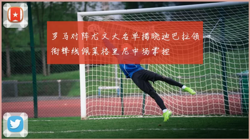 罗马对阵尤文大名单揭晓迪巴拉领衔锋线佩莱格里尼中场掌控