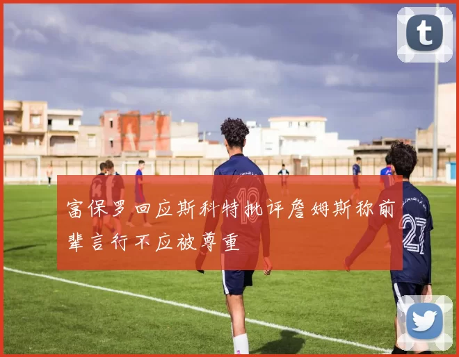 富保罗回应斯科特批评詹姆斯称前辈言行不应被尊重