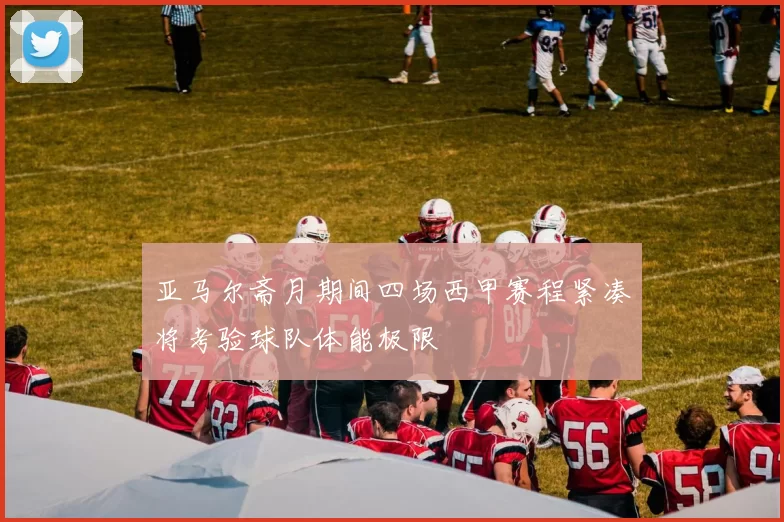 亚马尔斋月期间四场西甲赛程紧凑将考验球队体能极限