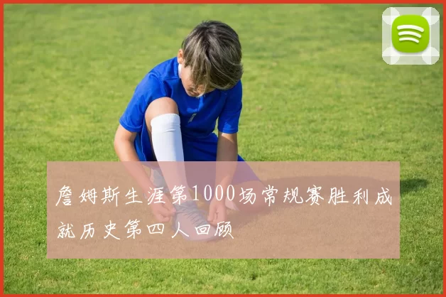詹姆斯生涯第1000场常规赛胜利成就历史第四人回顾