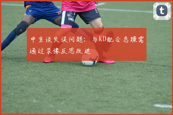 申京谈失误问题：与KD配合急躁需通过录像反思改进