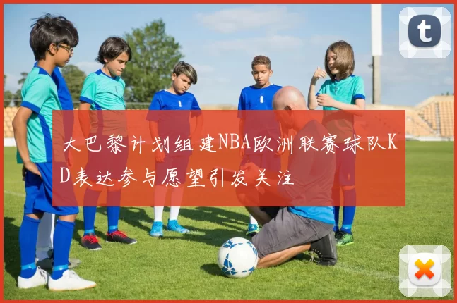 大巴黎计划组建NBA欧洲联赛球队KD表达参与愿望引发关注