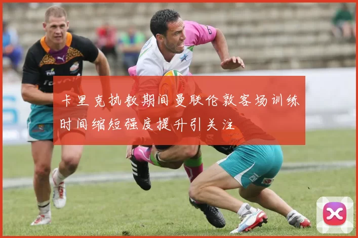 卡里克执教期间曼联伦敦客场训练时间缩短强度提升引关注