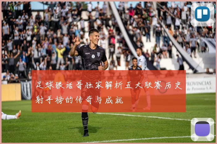 足球狠话哥独家解析五大联赛历史射手榜的传奇与成就