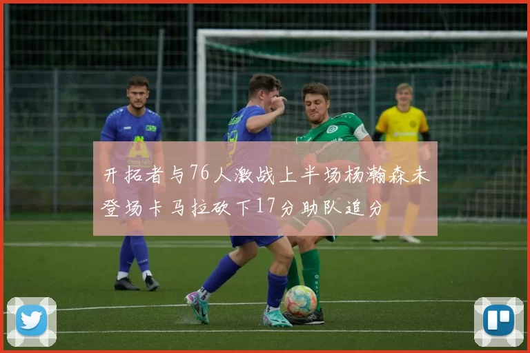 开拓者与76人激战上半场杨瀚森未登场卡马拉砍下17分助队追分
