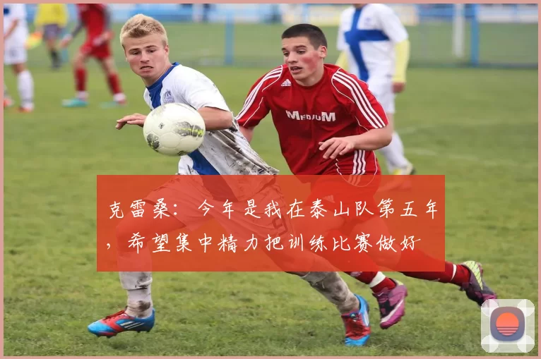 克雷桑：今年是我在泰山队第五年，希望集中精力把训练比赛做好