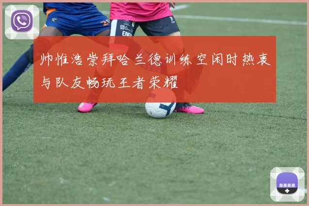 帅惟浩崇拜哈兰德训练空闲时热衷与队友畅玩王者荣耀
